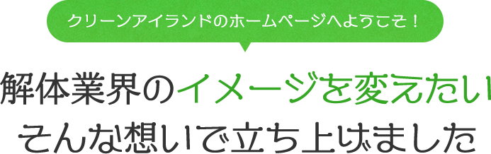 「クリーンアイランドのホームページへようこそ！」解体業界のイメージを変えたいそんな想いで立ち上げました